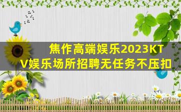焦作高端娱乐2023KTV娱乐场所招聘无任务不压扣